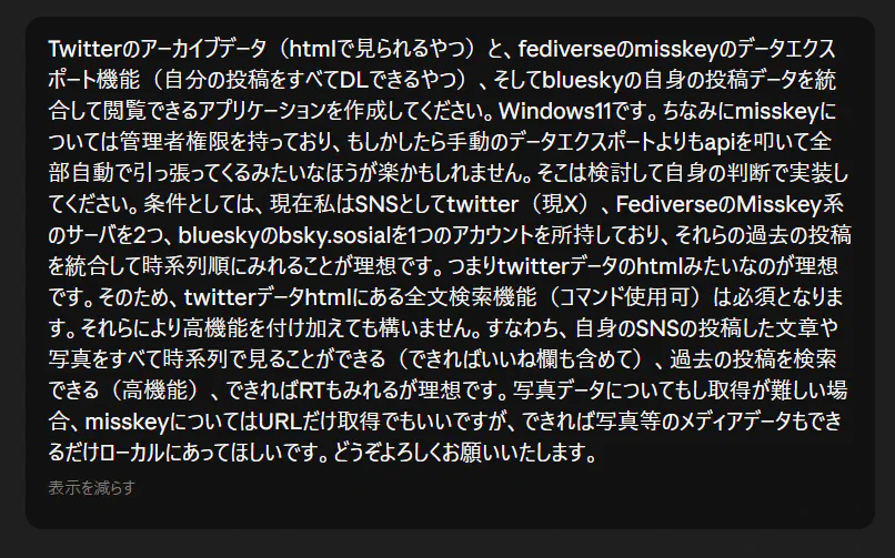 Twitterのアーカイブデータ（htmlで見られるやつ）と、fediverseのmisskeyのデータエクスポート機能（自分の投稿をすべてDLできるやつ）、そしてblueskyの自身の投稿データを統合して閲覧できるアプリケーションを作成してください。Windows11です。ちなみにmisskeyについては管理者権限を持っており、もしかしたら手動のデータエクスポートよりもapiを叩いて全部自動で引っ張ってくるみたいなほうが楽かもしれません。そこは検討して自身の判断で実装してください。条件としては、現在私はSNSとしてtwitter（現X）、FediverseのMisskey系のサーバを2つ、blueskyのbsky.sosialを1つのアカウントを所持しており、それらの過去の投稿を統合して時系列順にみれることが理想です。つまりtwitterデータのhtmlみたいなのが理想です。そのため、twitterデータhtmlにある全文検索機能（コマンド使用可）は必須となります。それらにより高機能を付け加えても構いません。すなわち、自身のSNSの投稿した文章や写真をすべて時系列で見ることができる（できればいいね欄も含めて）、過去の投稿を検索できる（高機能）、できればRTもみれるが理想です。写真データについてもし取得が難しい場合、misskeyについてはURLだけ取得でもいいですが、できれば写真等のメディアデータもできるだけローカルにあってほしいです。どうぞよろしくお願いいたします。